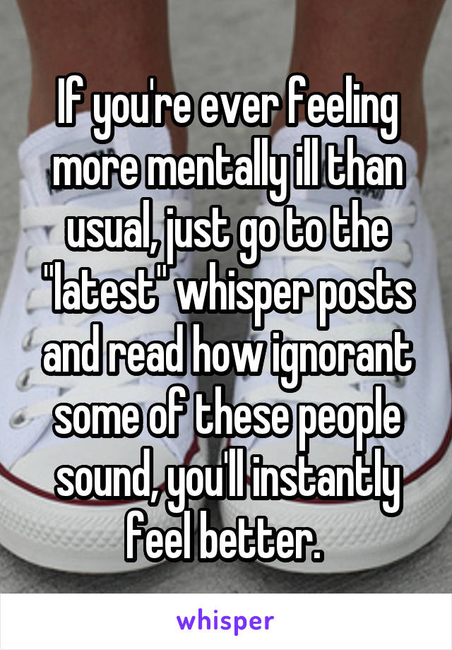 If you're ever feeling more mentally ill than usual, just go to the "latest" whisper posts and read how ignorant some of these people sound, you'll instantly feel better. 