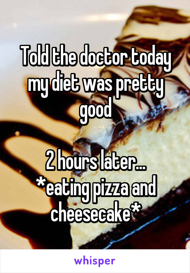 Told the doctor today my diet was pretty good

2 hours later...
*eating pizza and cheesecake*