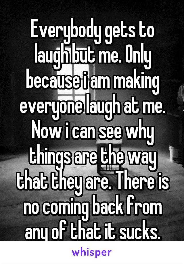 Everybody gets to laugh but me. Only because i am making everyone laugh at me. Now i can see why things are the way that they are. There is no coming back from any of that it sucks.