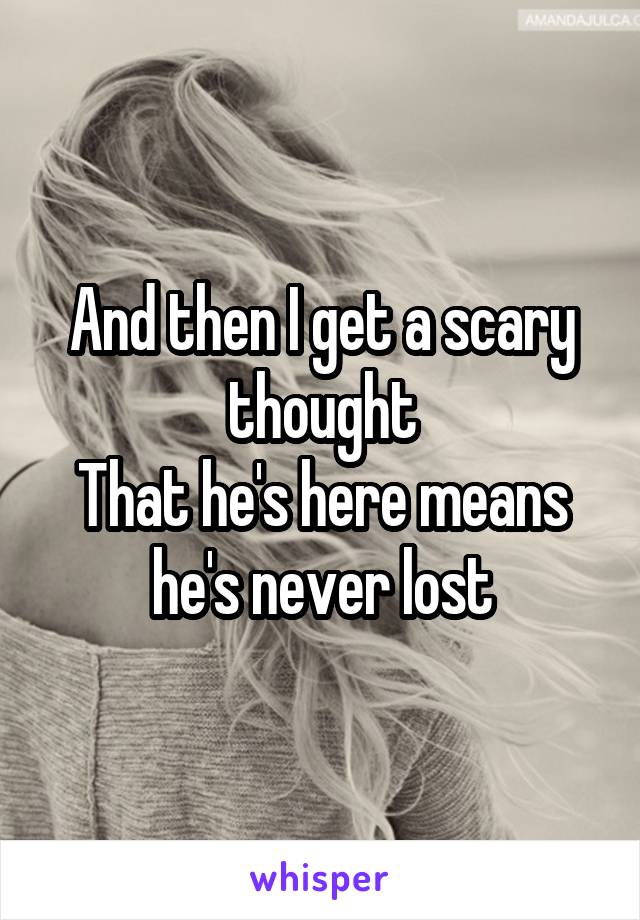 And then I get a scary thought
That he's here means he's never lost