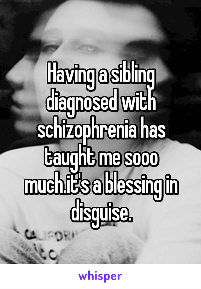 Having a sibling diagnosed with schizophrenia has taught me sooo much.it's a blessing in disguise.