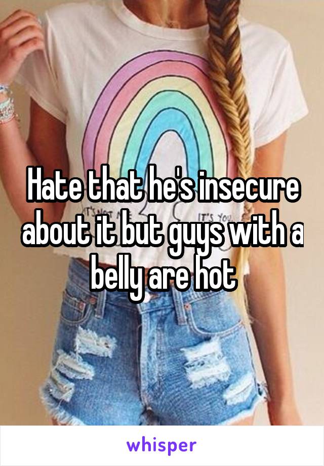 Hate that he's insecure about it but guys with a belly are hot