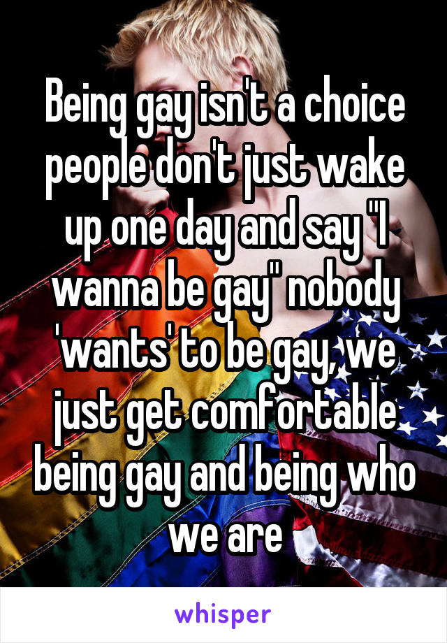 Being gay isn't a choice people don't just wake up one day and say "I wanna be gay" nobody 'wants' to be gay, we just get comfortable being gay and being who we are