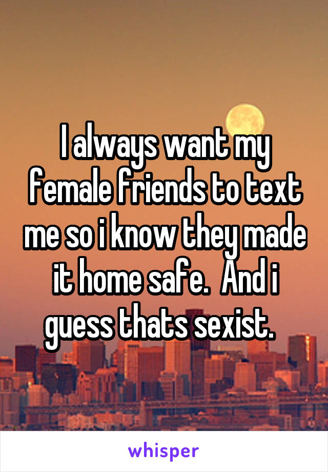 I always want my female friends to text me so i know they made it home safe.  And i guess thats sexist.  