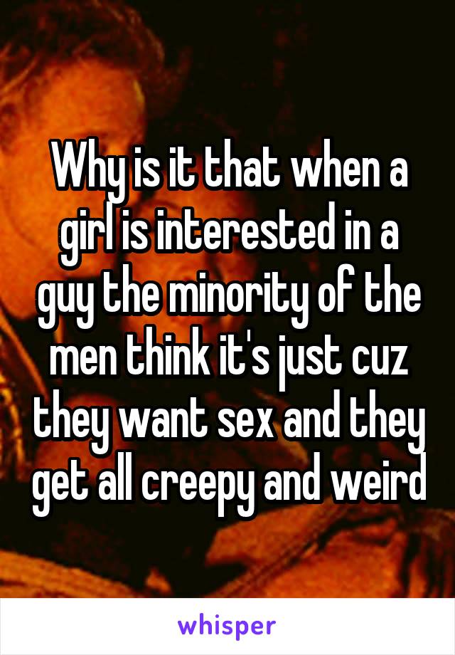 Why is it that when a girl is interested in a guy the minority of the men think it's just cuz they want sex and they get all creepy and weird