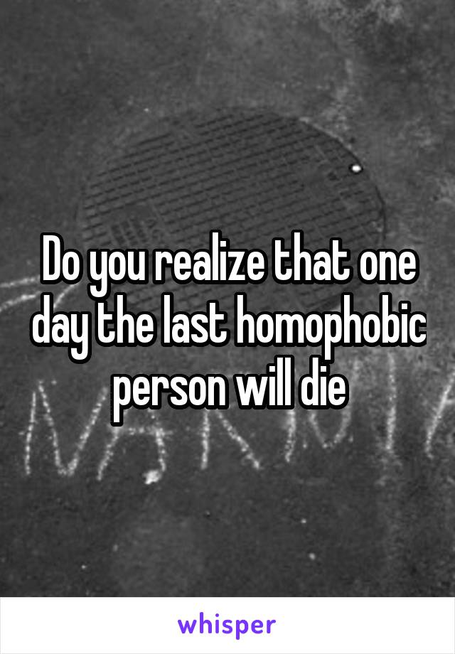 Do you realize that one day the last homophobic person will die