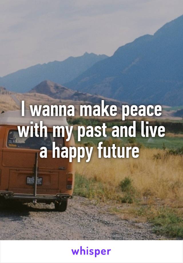 I wanna make peace with my past and live a happy future 