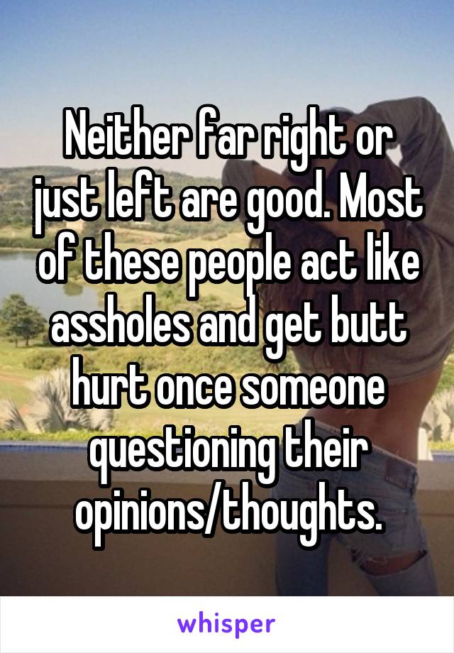 Neither far right or just left are good. Most of these people act like assholes and get butt hurt once someone questioning their opinions/thoughts.