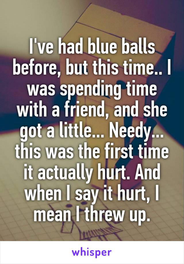 I've had blue balls before, but this time.. I was spending time with a friend, and she got a little... Needy... this was the first time it actually hurt. And when I say it hurt, I mean I threw up.