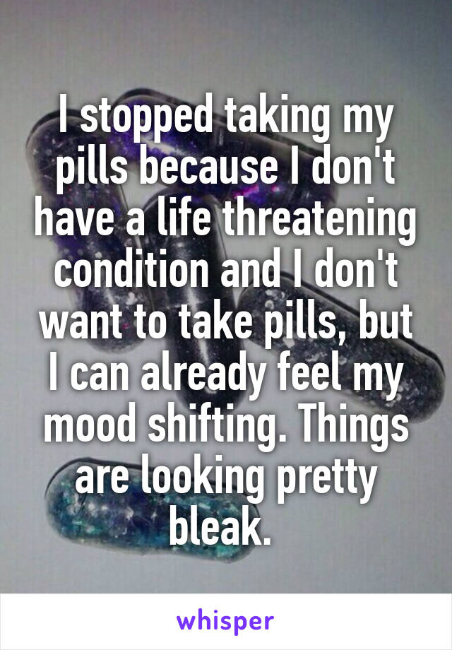 I stopped taking my pills because I don't have a life threatening condition and I don't want to take pills, but I can already feel my mood shifting. Things are looking pretty bleak. 