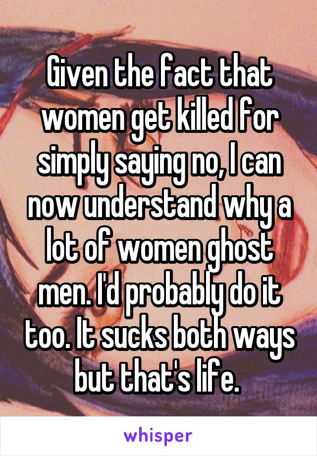 Given the fact that women get killed for simply saying no, I can now understand why a lot of women ghost men. I'd probably do it too. It sucks both ways but that's life. 