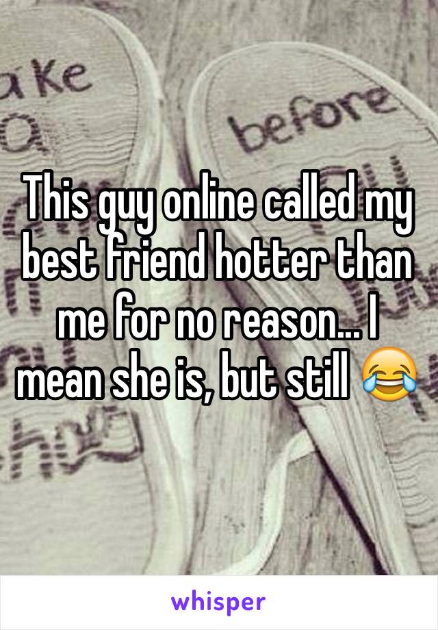 This guy online called my best friend hotter than me for no reason... I mean she is, but still 😂