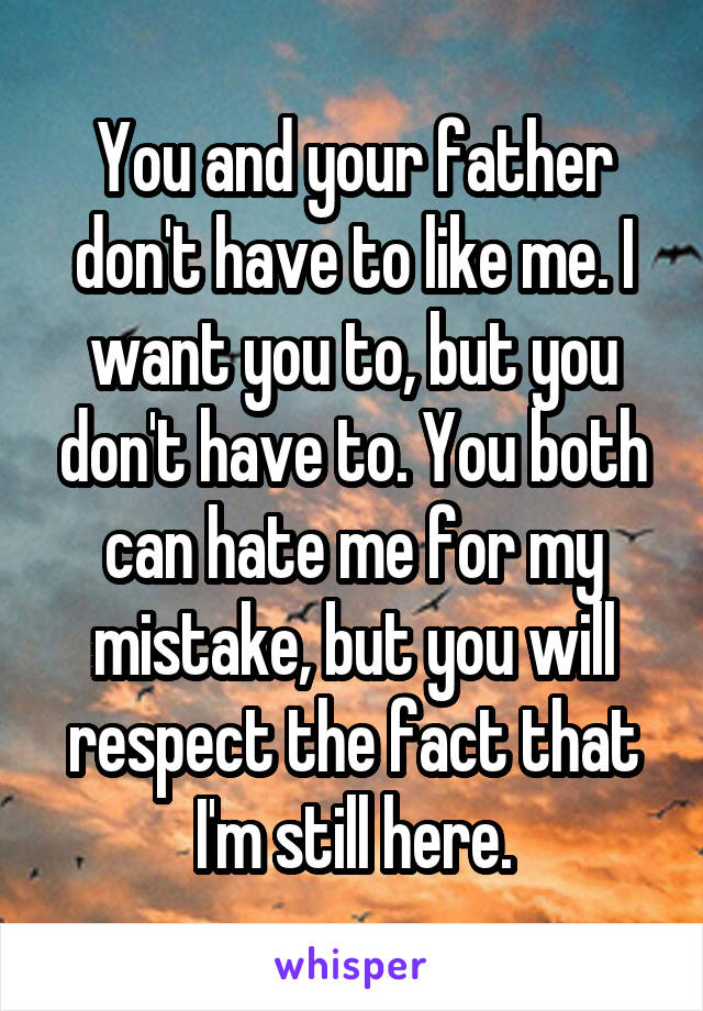 You and your father don't have to like me. I want you to, but you don't have to. You both can hate me for my mistake, but you will respect the fact that I'm still here.