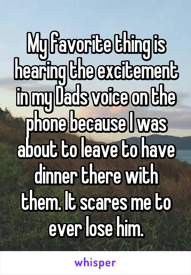 My favorite thing is hearing the excitement in my Dads voice on the phone because I was about to leave to have dinner there with them. It scares me to ever lose him.