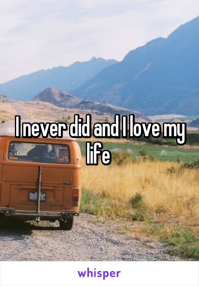 I never did and I love my life 