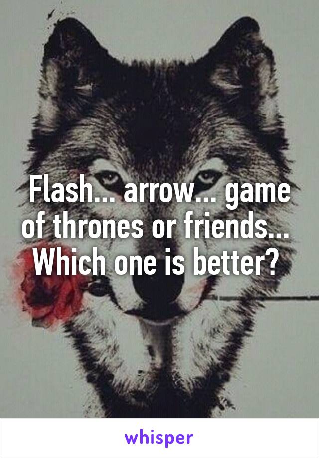 Flash... arrow... game of thrones or friends... 
Which one is better? 