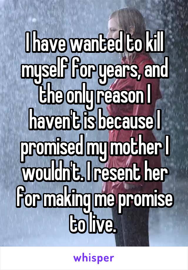 I have wanted to kill myself for years, and the only reason I haven't is because I promised my mother I wouldn't. I resent her for making me promise to live. 