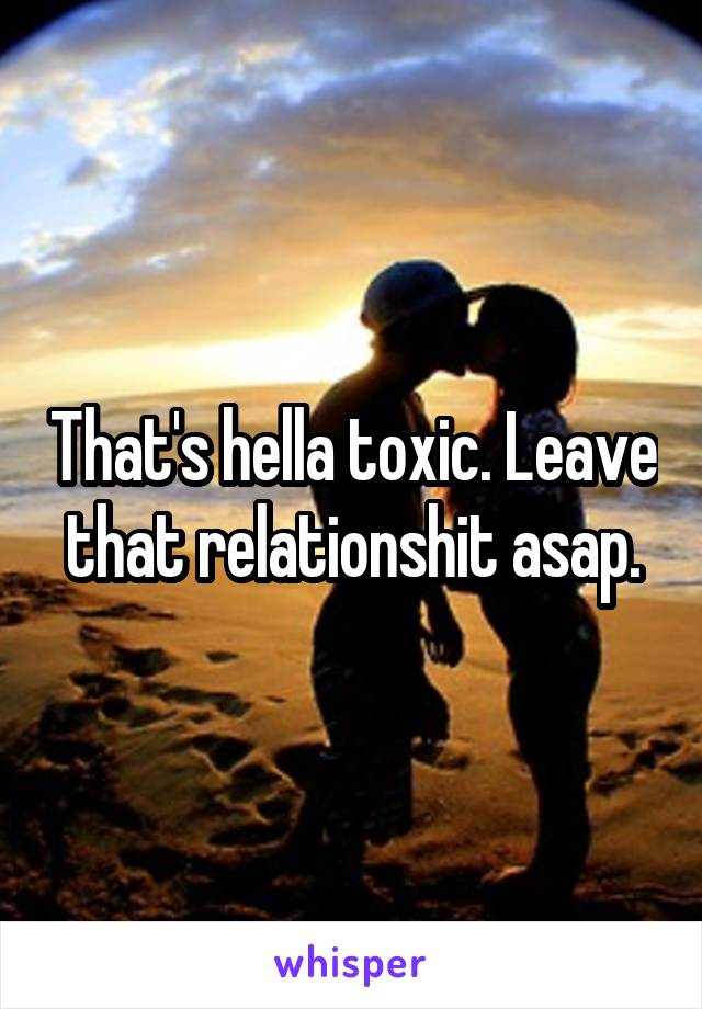 That's hella toxic. Leave that relationshit asap.