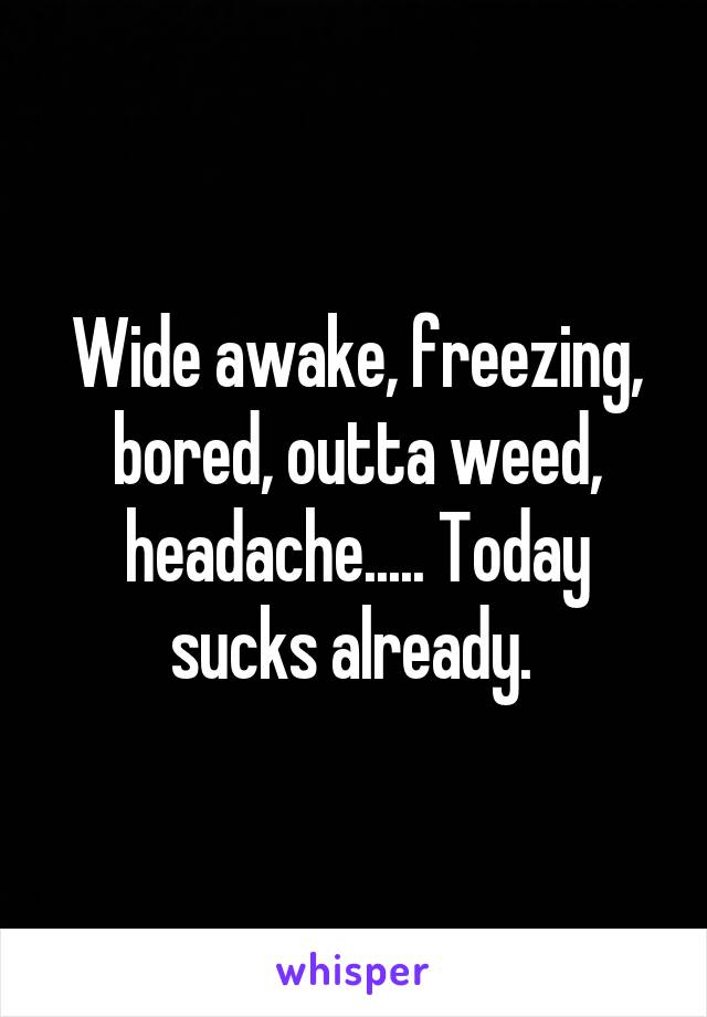 Wide awake, freezing, bored, outta weed, headache..... Today sucks already. 