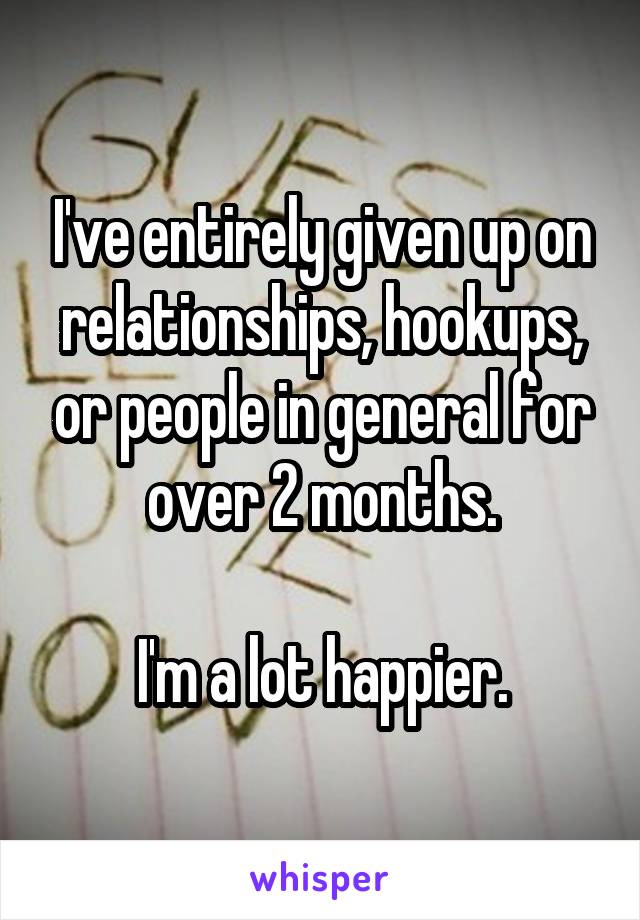 I've entirely given up on relationships, hookups, or people in general for over 2 months.

I'm a lot happier.