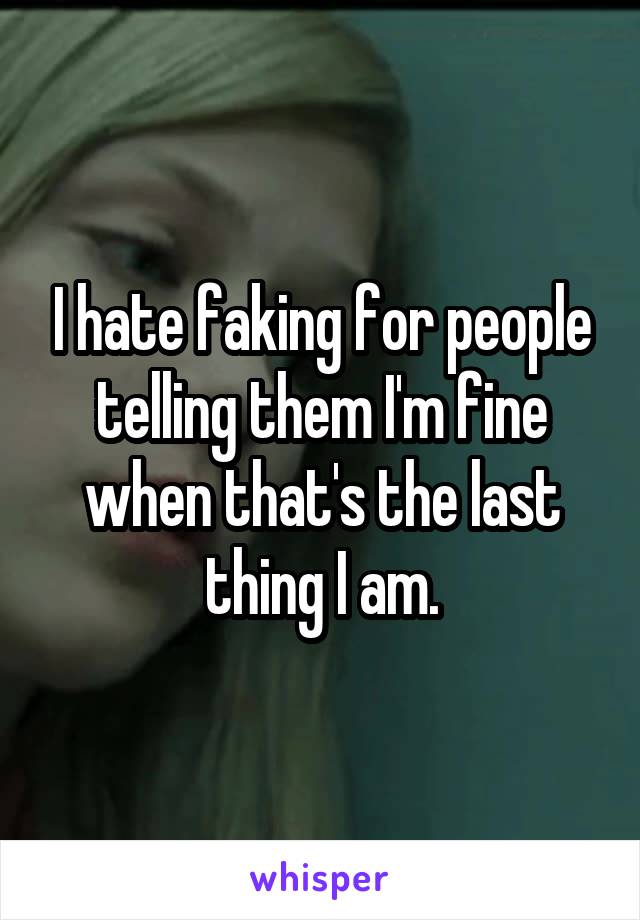 I hate faking for people telling them I'm fine when that's the last thing I am.