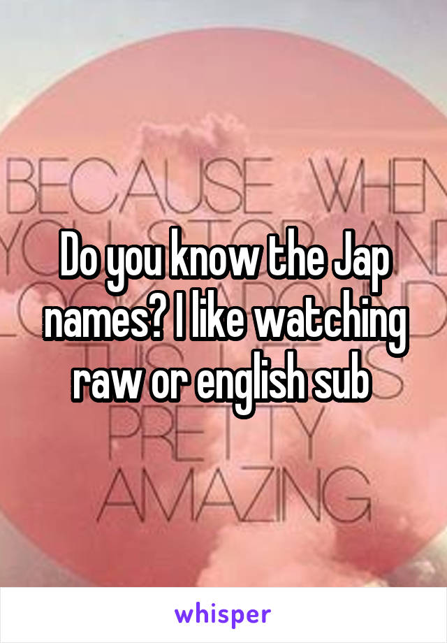 Do you know the Jap names? I like watching raw or english sub 