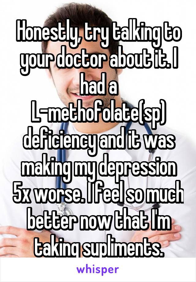 Honestly, try talking to your doctor about it. I had a L-methofolate(sp) deficiency and it was making my depression 5x worse. I feel so much better now that I'm taking supliments.