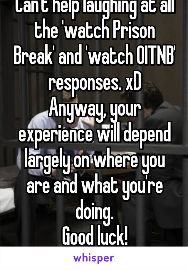 Can't help laughing at all the 'watch Prison Break' and 'watch OITNB' responses. xD
Anyway, your experience will depend largely on where you are and what you're doing.
Good luck!
