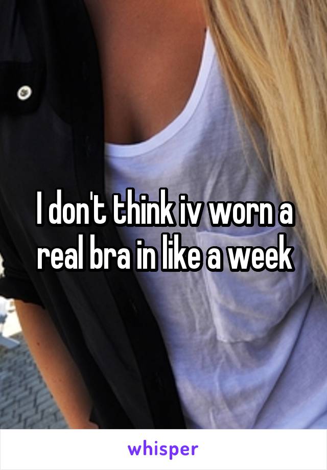 I don't think iv worn a real bra in like a week