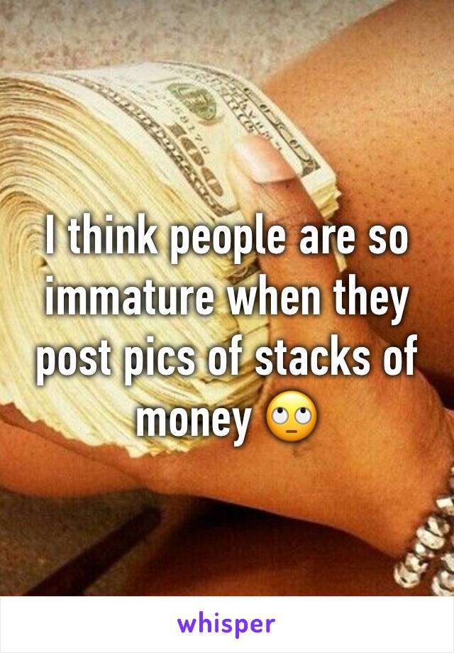 I think people are so immature when they post pics of stacks of money 🙄 