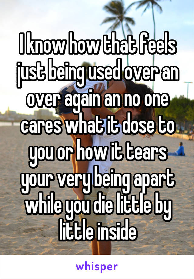 I know how that feels just being used over an over again an no one cares what it dose to you or how it tears your very being apart while you die little by little inside