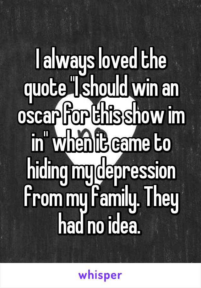 I always loved the quote "I should win an oscar for this show im in" when it came to hiding my depression from my family. They had no idea. 