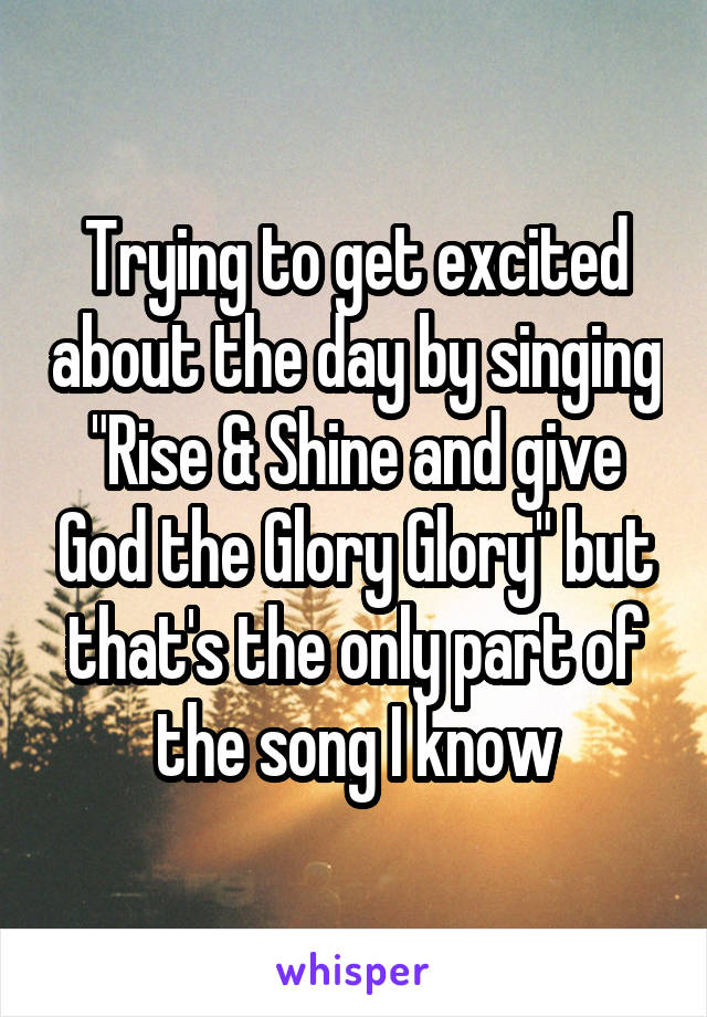 Trying to get excited about the day by singing "Rise & Shine and give God the Glory Glory" but that's the only part of the song I know