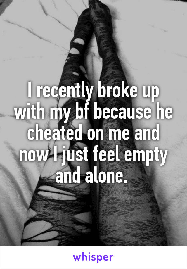 I recently broke up with my bf because he cheated on me and now I just feel empty and alone. 