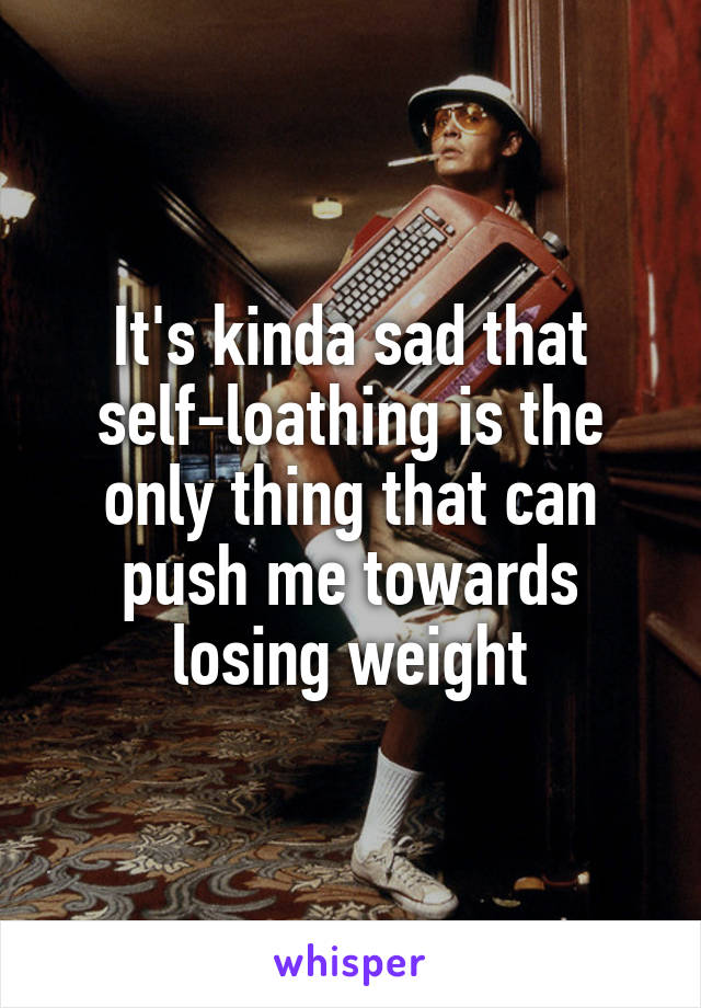 It's kinda sad that self-loathing is the only thing that can push me towards losing weight