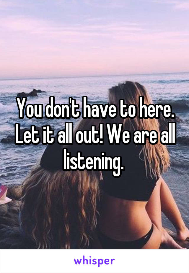 You don't have to here. Let it all out! We are all listening. 