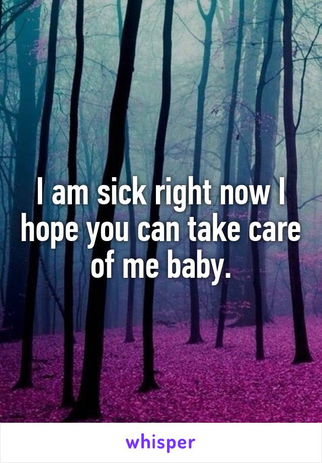 I am sick right now I hope you can take care of me baby.