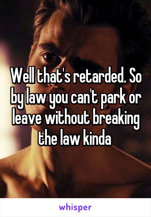 Well that's retarded. So by law you can't park or leave without breaking the law kinda 