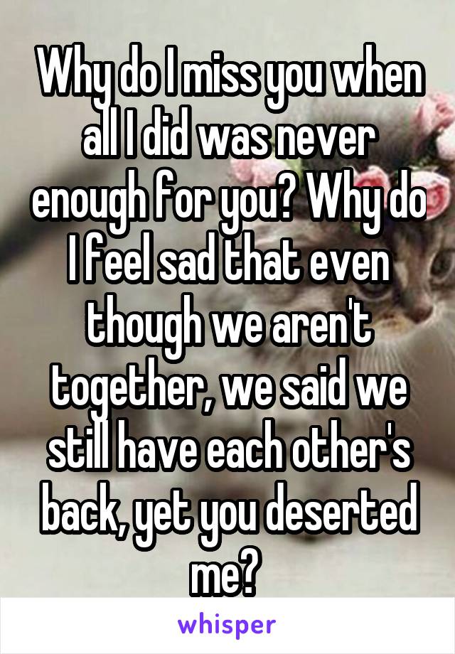 Why do I miss you when all I did was never enough for you? Why do I feel sad that even though we aren't together, we said we still have each other's back, yet you deserted me? 