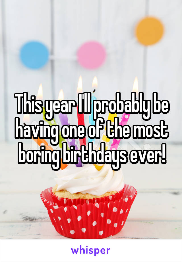 This year I'll probably be having one of the most boring birthdays ever!