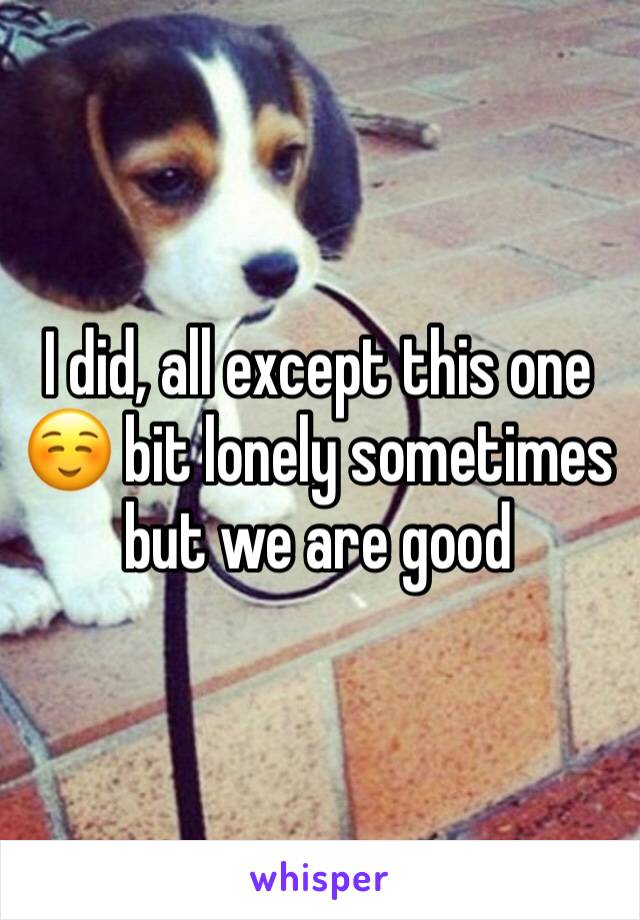 I did, all except this one ☺️ bit lonely sometimes but we are good 