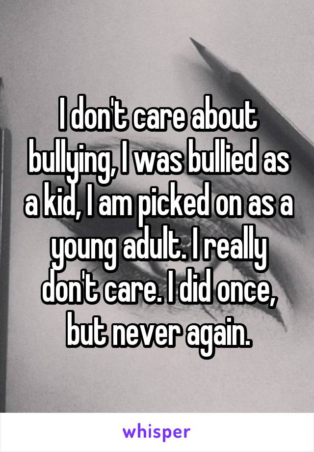 I don't care about bullying, I was bullied as a kid, I am picked on as a young adult. I really don't care. I did once, but never again.