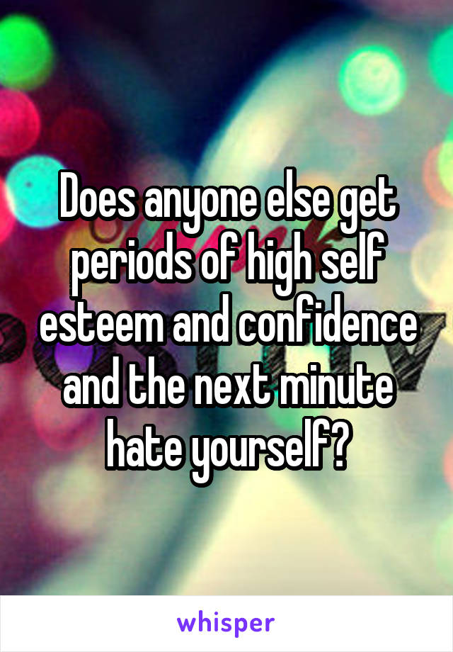 Does anyone else get periods of high self esteem and confidence and the next minute hate yourself?