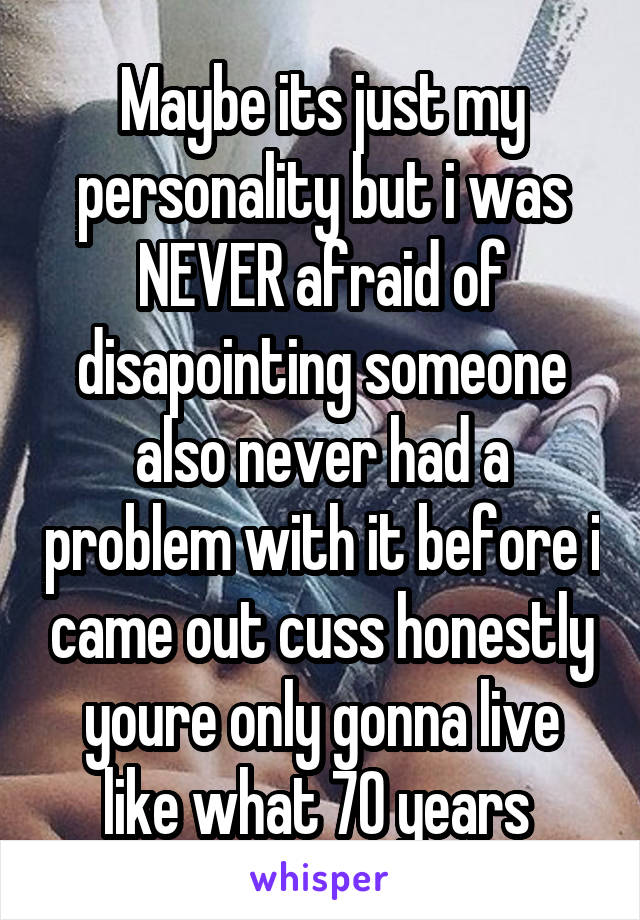 Maybe its just my personality but i was NEVER afraid of disapointing someone also never had a problem with it before i came out cuss honestly youre only gonna live like what 70 years 