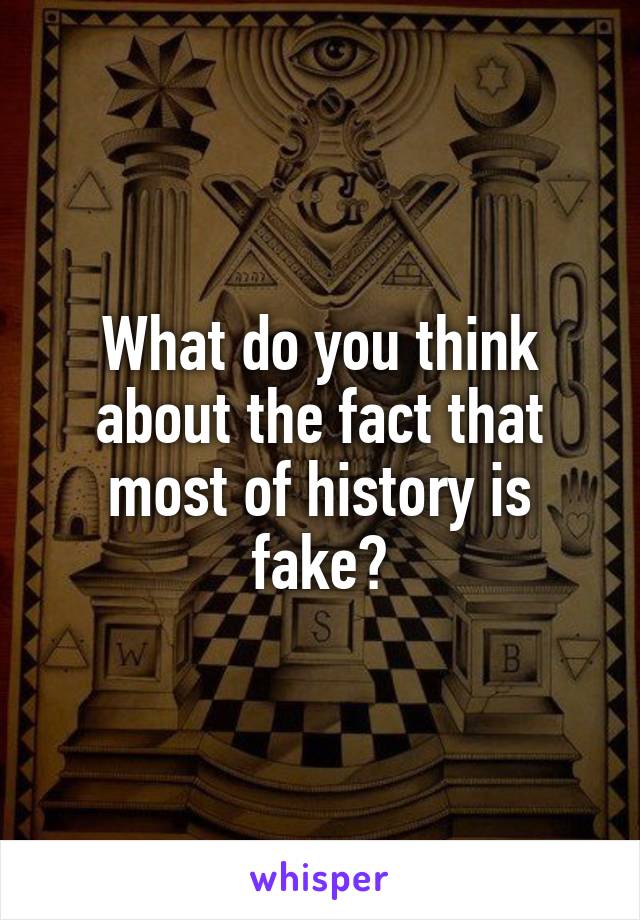 What do you think about the fact that most of history is fake?