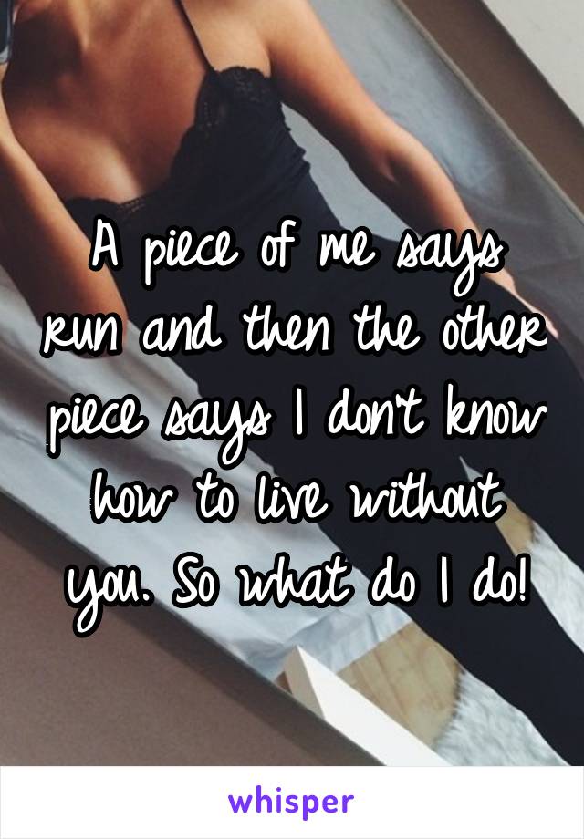 A piece of me says run and then the other piece says I don't know how to live without you. So what do I do!