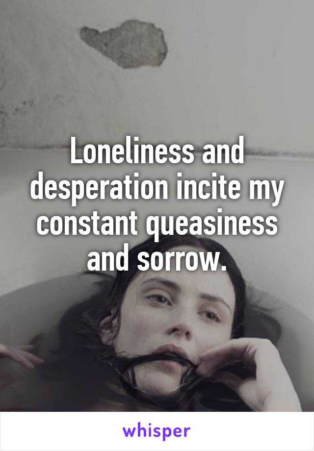 Loneliness and desperation incite my constant queasiness and sorrow.
