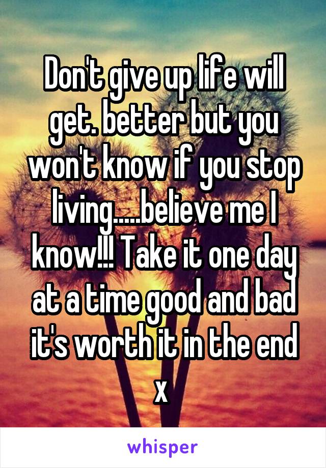 Don't give up life will get. better but you won't know if you stop living.....believe me I know!!! Take it one day at a time good and bad it's worth it in the end x 