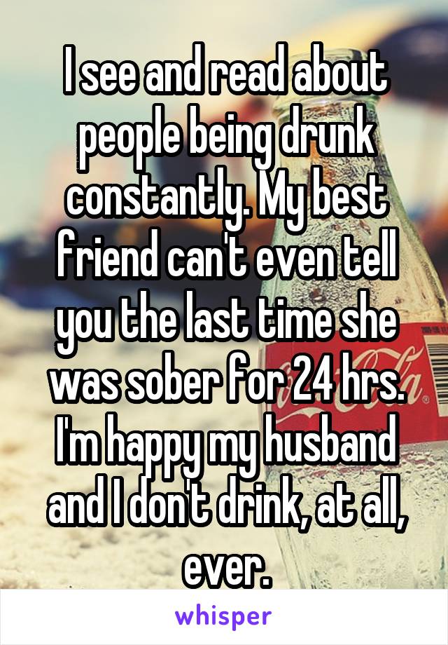 I see and read about people being drunk constantly. My best friend can't even tell you the last time she was sober for 24 hrs. I'm happy my husband and I don't drink, at all, ever.