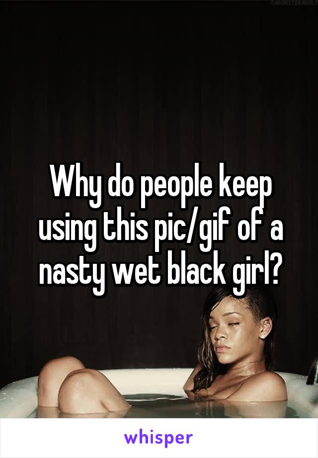 Why do people keep using this pic/gif of a nasty wet black girl?